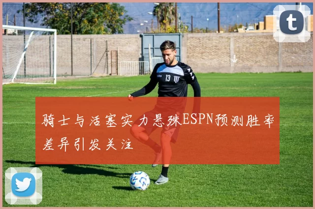骑士与活塞实力悬殊ESPN预测胜率差异引发关注