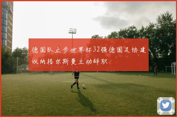 德国队止步世界杯32强德国足协建议纳格尔斯曼主动辞职