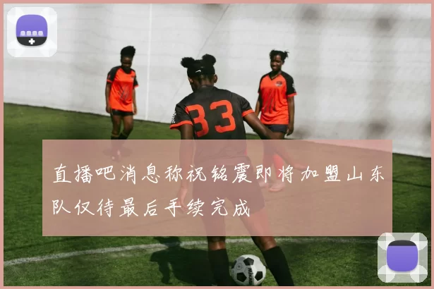 直播吧消息称祝铭震即将加盟山东队仅待最后手续完成