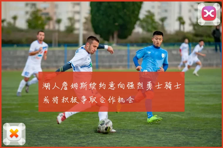 湖人詹姆斯续约意向强烈勇士骑士或将积极争取合作机会