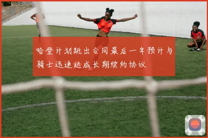 哈登计划跳出合同最后一年预计与骑士迅速达成长期续约协议