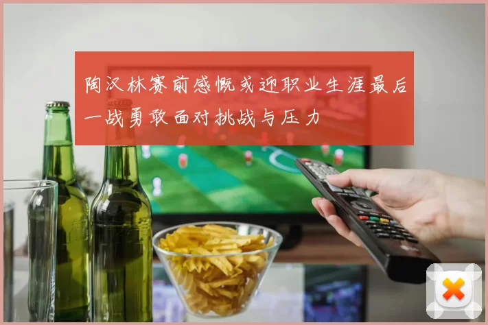 陶汉林赛前感慨或迎职业生涯最后一战勇敢面对挑战与压力