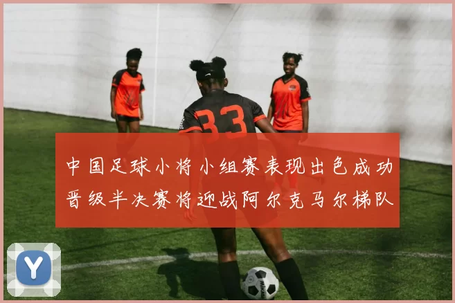 中国足球小将小组赛表现出色成功晋级半决赛将迎战阿尔克马尔梯队