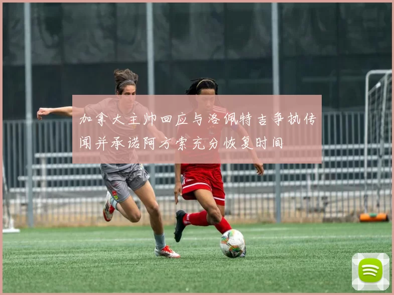 加拿大主帅回应与洛佩特吉争执传闻并承诺阿方索充分恢复时间