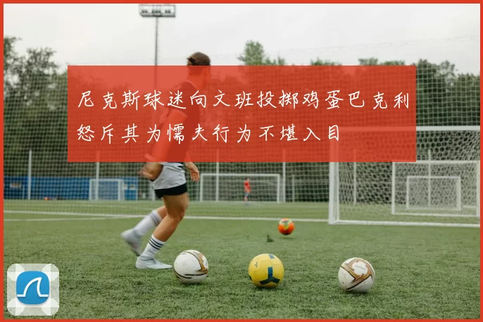 尼克斯球迷向文班投掷鸡蛋巴克利怒斥其为懦夫行为不堪入目