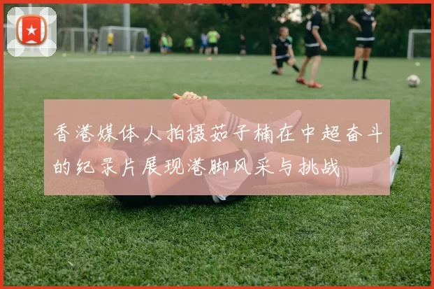 香港媒体人拍摄茹子楠在中超奋斗的纪录片展现港脚风采与挑战