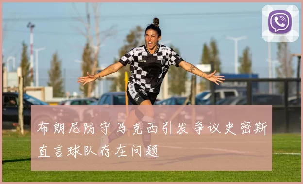 布朗尼防守马克西引发争议史密斯直言球队存在问题