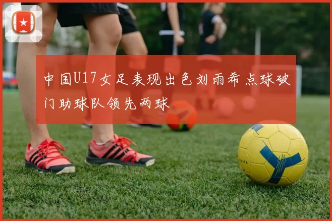 中国U17女足表现出色刘雨希点球破门助球队领先两球