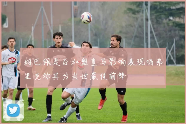 姆巴佩是否加盟皇马影响表现吗弗里克称其为当世最佳前锋