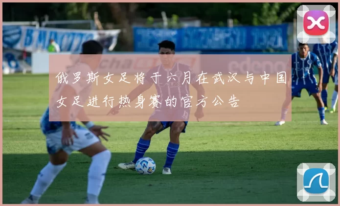 俄罗斯女足将于六月在武汉与中国女足进行热身赛的官方公告