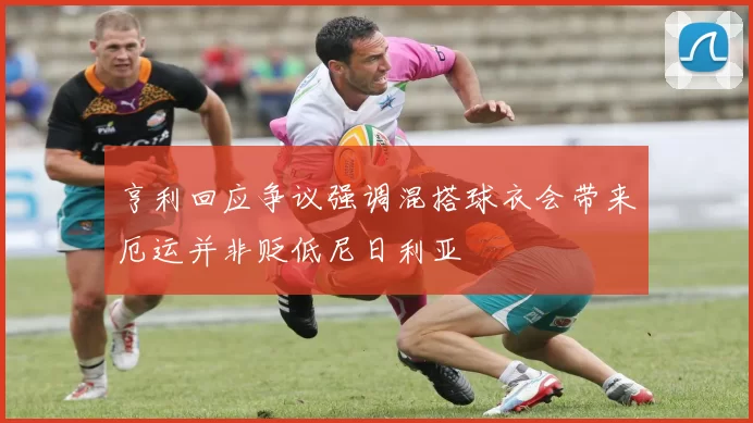 亨利回应争议强调混搭球衣会带来厄运并非贬低尼日利亚