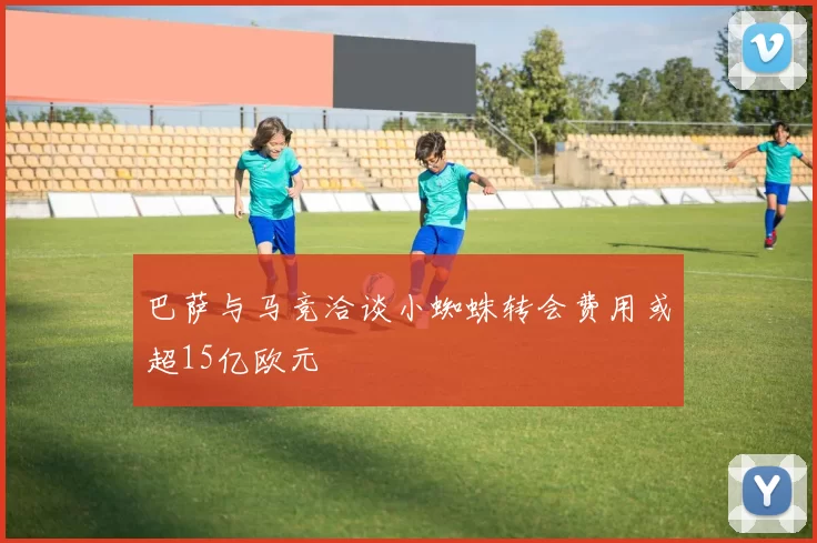巴萨与马竞洽谈小蜘蛛转会费用或超15亿欧元