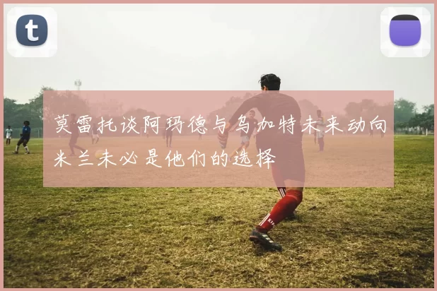 莫雷托谈阿玛德与乌加特未来动向米兰未必是他们的选择