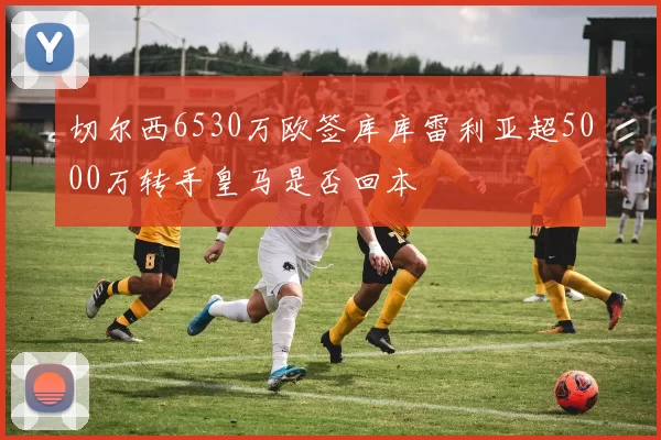 切尔西6530万欧签库库雷利亚超5000万转手皇马是否回本