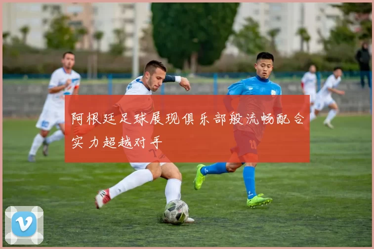 阿根廷足球展现俱乐部般流畅配合实力超越对手