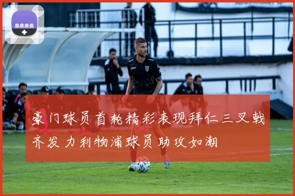 豪门球员首轮精彩表现拜仁三叉戟齐发力利物浦球员助攻如潮