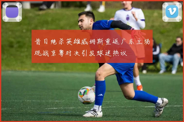 昔日绝杀英雄威姆斯重返广东主场观战京粤对决引发球迷热议